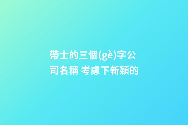 帶士的三個(gè)字公司名稱 考慮下新穎的-第1張-公司起名-玄機(jī)派
